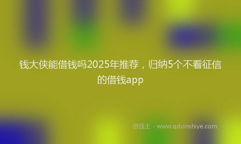 钱大侠能借钱吗2025年推荐，归纳5个不看征信的借钱app