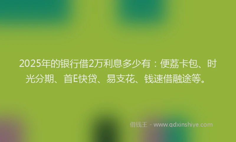 2025年的银行借2万利息多少有：便荔卡包、时光分期、首E快贷、易支花、钱速借融途等。