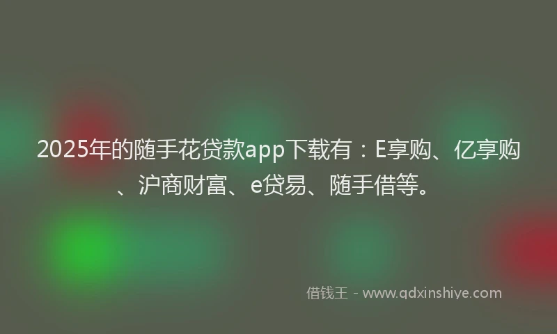 2025年的随手花贷款app下载有：E享购、亿享购、沪商财富、e贷易、随手借等。