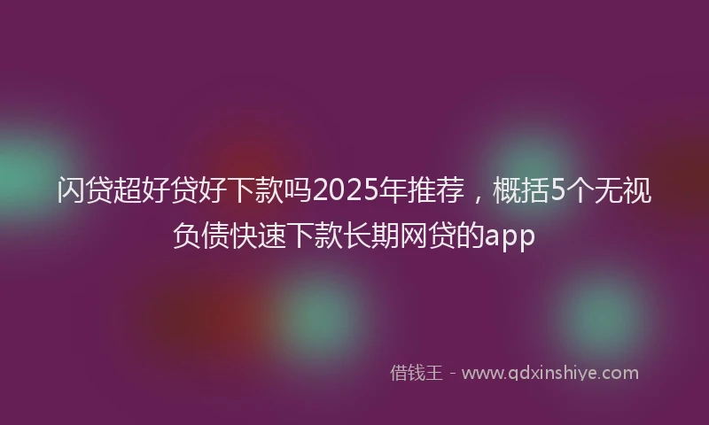 闪贷超好贷好下款吗2025年推荐，概括5个无视负债快速下款长期网贷的app