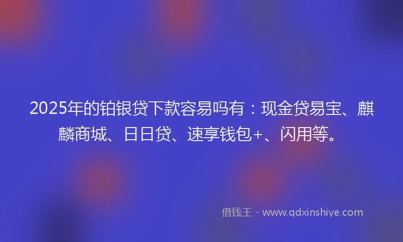2025年的铂银贷下款容易吗有：现金贷易宝、麒麟商城、日日贷、速享钱包+、闪用等。