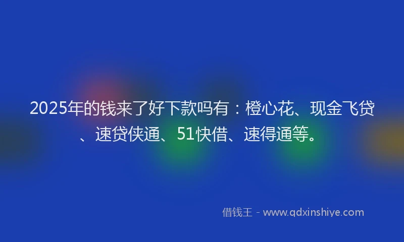 2025年的钱来了好下款吗有：橙心花、现金飞贷、速贷侠通、51快借、速得通等。
