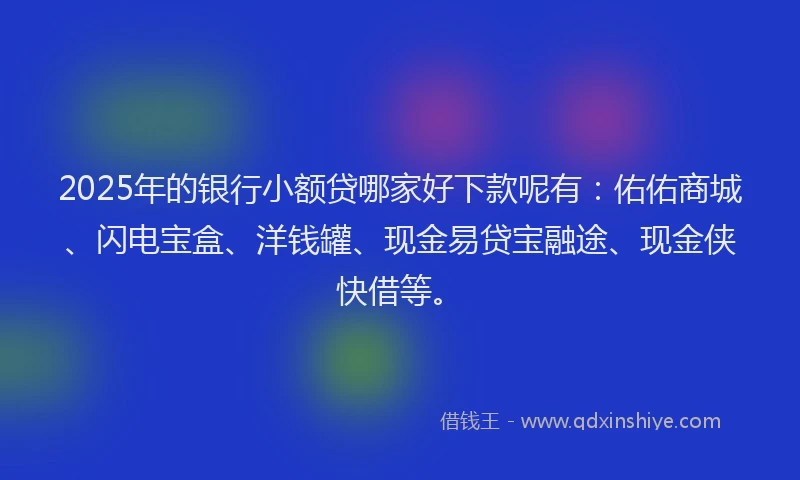 2025年的银行小额贷哪家好下款呢有：佑佑商城、闪电宝盒、洋钱罐、现金易贷宝融途、现金侠快借等。