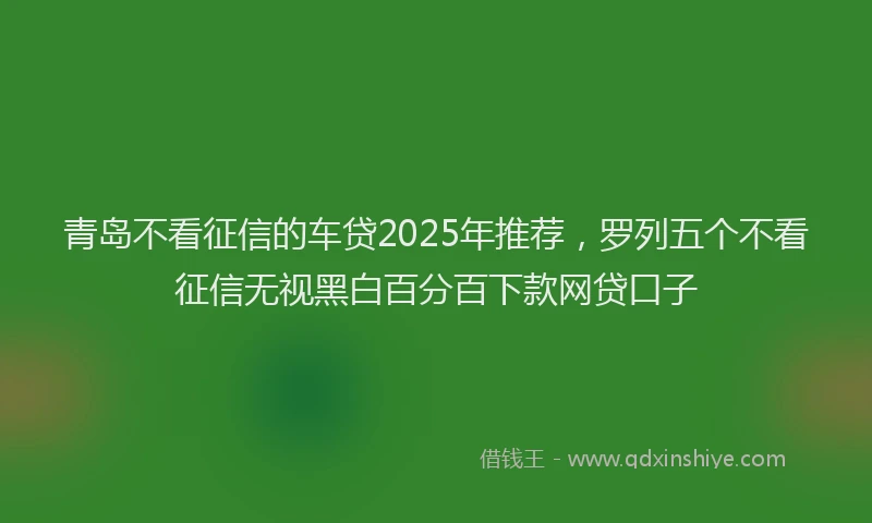 青岛不看征信的车贷2025年推荐，罗列五个不看征信无视黑白百分百下款网贷口子