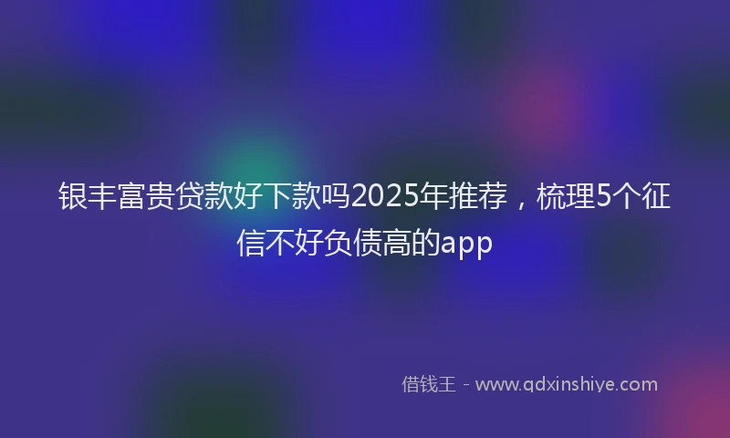 银丰富贵贷款好下款吗2025年推荐，梳理5个征信不好负债高的app