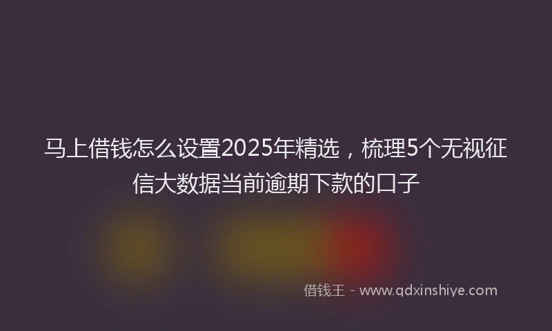 马上借钱怎么设置2025年精选，梳理5个无视征信大数据当前逾期下款的口子