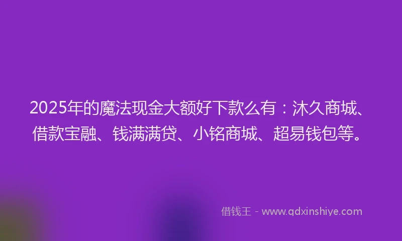 2025年的魔法现金大额好下款么有：沐久商城、借款宝融、钱满满贷、小铭商城、超易钱包等。
