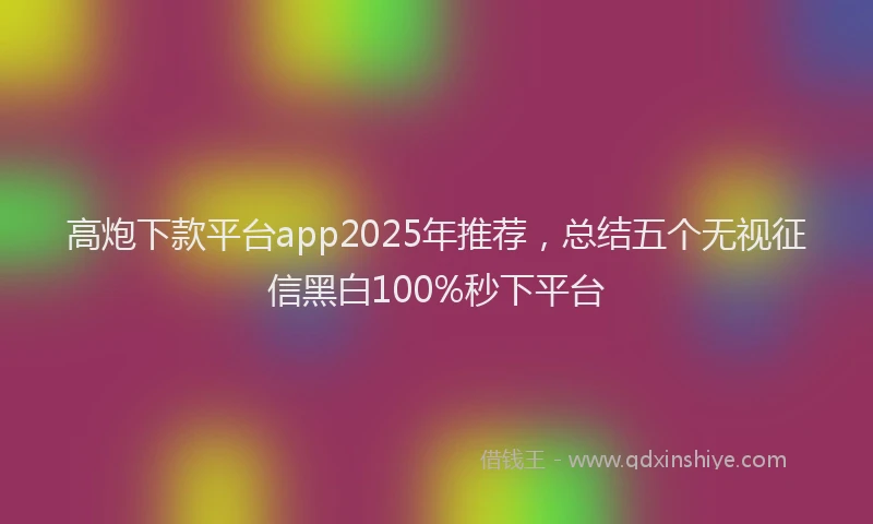 高炮下款平台app2025年推荐，总结五个无视征信黑白100%秒下平台