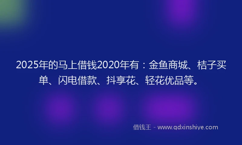 2025年的马上借钱2020年有：金鱼商城、桔子买单、闪电借款、抖享花、轻花优品等。