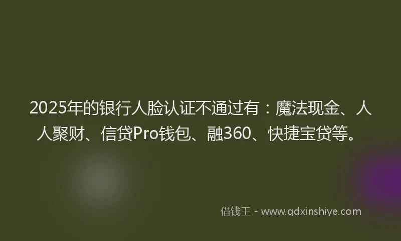 2025年的银行人脸认证不通过有：魔法现金、人人聚财、信贷Pro钱包、融360、快捷宝贷等。
