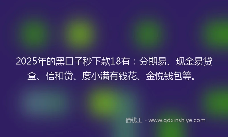 2025年的黑口子秒下款18有：分期易、现金易贷盒、信和贷、度小满有钱花、金悦钱包等。