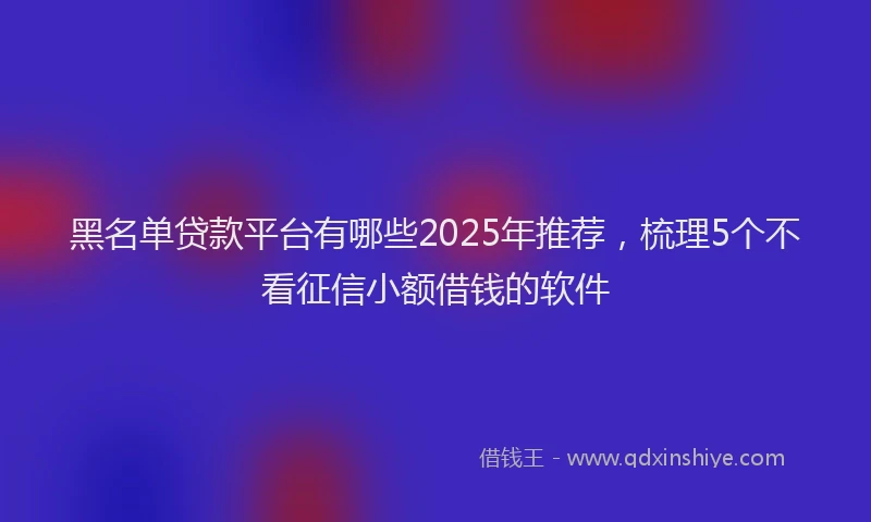 黑名单贷款平台有哪些2025年推荐，梳理5个不看征信小额借钱的软件