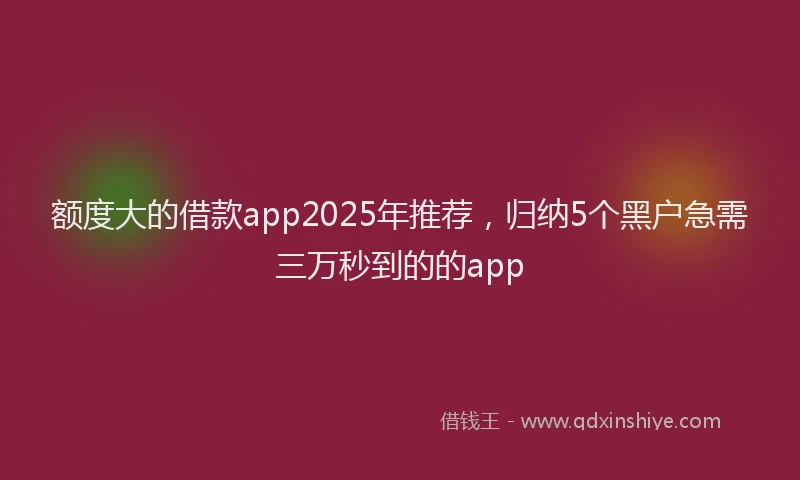 额度大的借款app2025年推荐，归纳5个黑户急需三万秒到的的app