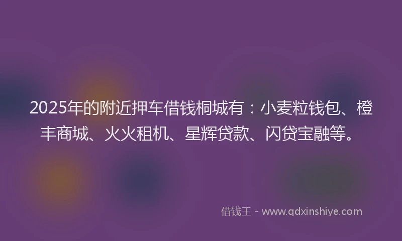 2025年的附近押车借钱桐城有：小麦粒钱包、橙丰商城、火火租机、星辉贷款、闪贷宝融等。