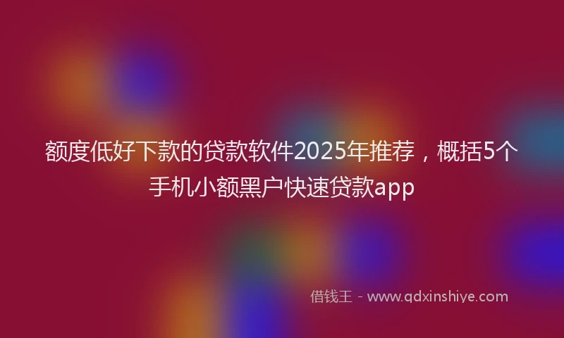 额度低好下款的贷款软件2025年推荐，概括5个手机小额黑户快速贷款app