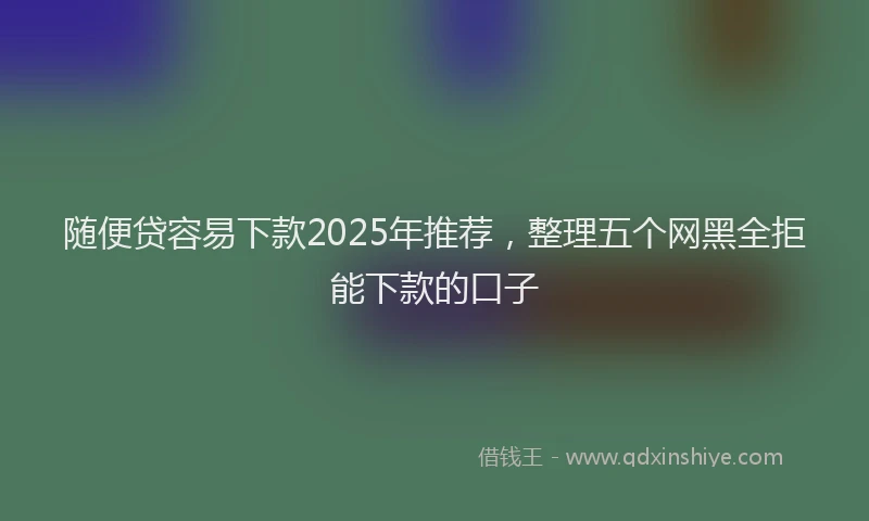 随便贷容易下款2025年推荐，整理五个网黑全拒能下款的口子
