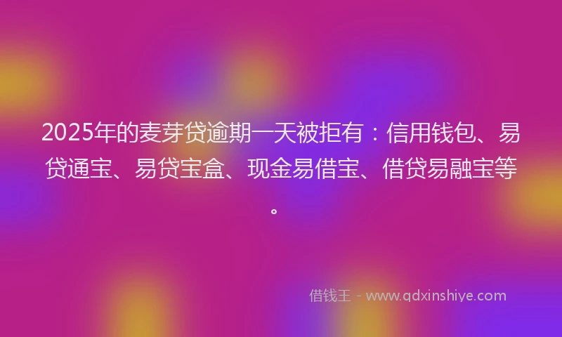 2025年的麦芽贷逾期一天被拒有：信用钱包、易贷通宝、易贷宝盒、现金易借宝、借贷易融宝等。