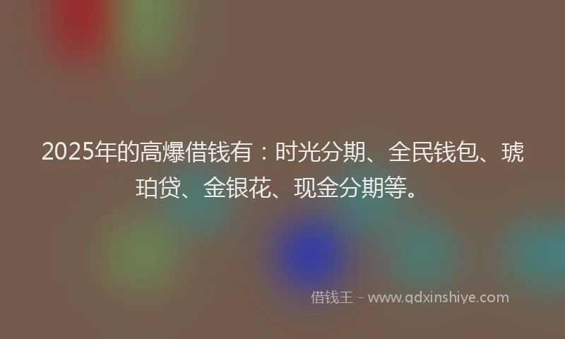 2025年的高爆借钱有：时光分期、全民钱包、琥珀贷、金银花、现金分期等。