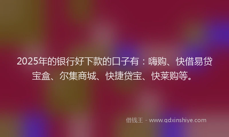 2025年的银行好下款的口子有：嗨购、快借易贷宝盒、尔集商城、快捷贷宝、快莱购等。