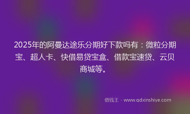 2025年的阿曼达途乐分期好下款吗有：微粒分期宝、超人卡、快借易贷宝盒、借款宝速贷、云贝商城等。