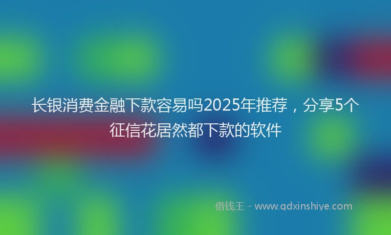 长银消费金融下款容易吗2025年推荐，分享5个征信花居然都下款的软件