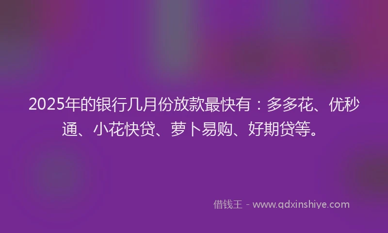 2025年的银行几月份放款最快有：多多花、优秒通、小花快贷、萝卜易购、好期贷等。