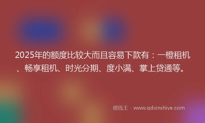 2025年的额度比较大而且容易下款有：一橙租机、畅享租机、时光分期、度小满、掌上贷通等。