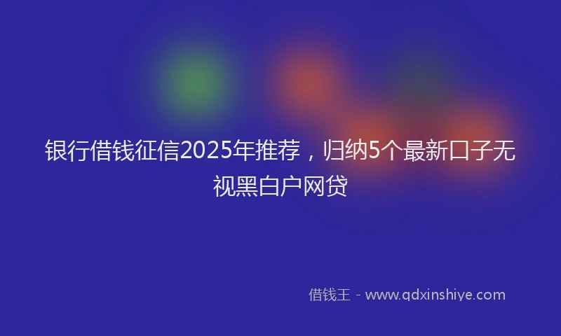 银行借钱征信2025年推荐，归纳5个最新口子无视黑白户网贷
