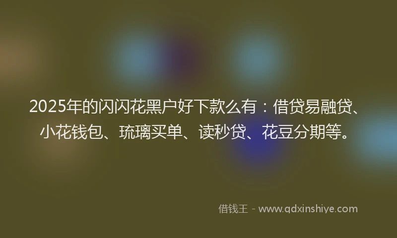 2025年的闪闪花黑户好下款么有：借贷易融贷、小花钱包、琉璃买单、读秒贷、花豆分期等。