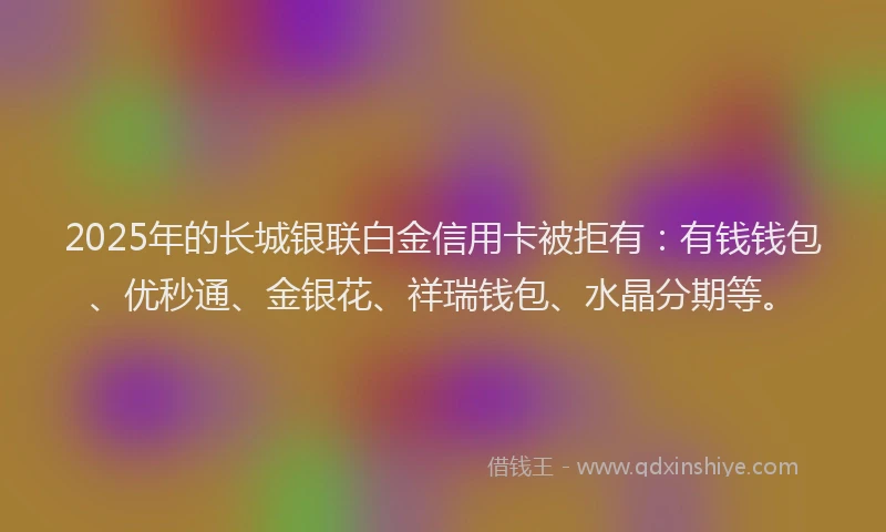 2025年的长城银联白金信用卡被拒有：有钱钱包、优秒通、金银花、祥瑞钱包、水晶分期等。
