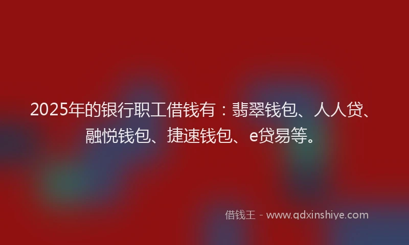 2025年的银行职工借钱有：翡翠钱包、人人贷、融悦钱包、捷速钱包、e贷易等。