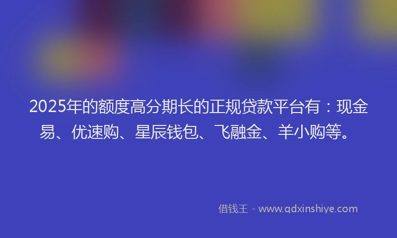 2025年的额度高分期长的正规贷款平台有：现金易、优速购、星辰钱包、飞融金、羊小购等。