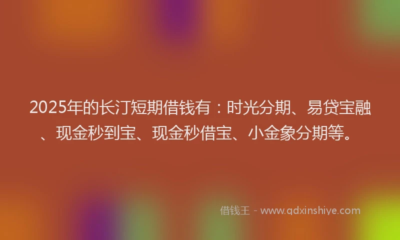 2025年的长汀短期借钱有：时光分期、易贷宝融、现金秒到宝、现金秒借宝、小金象分期等。
