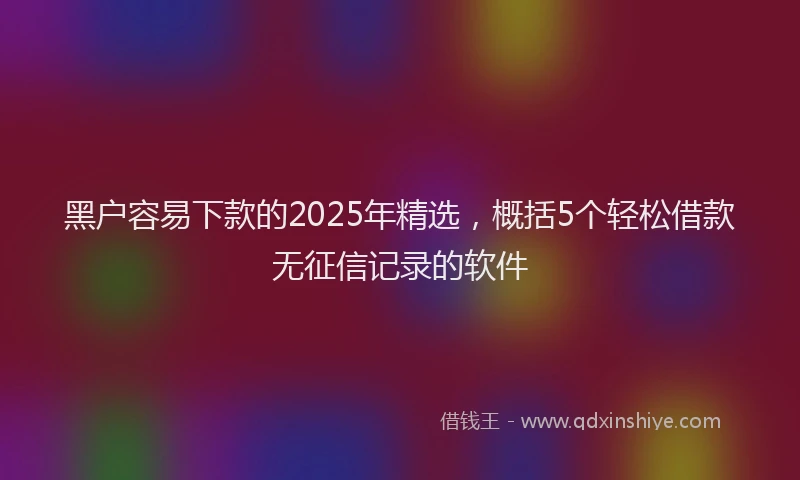 黑户容易下款的2025年精选，概括5个轻松借款无征信记录的软件