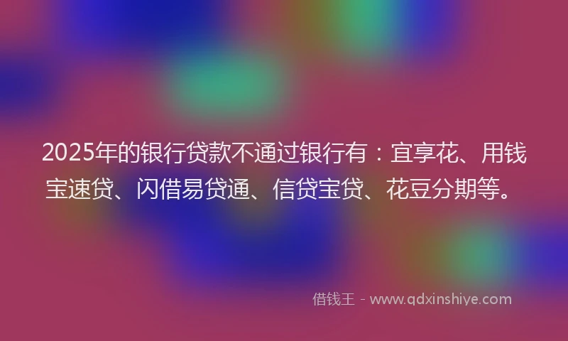 2025年的银行贷款不通过银行有：宜享花、用钱宝速贷、闪借易贷通、信贷宝贷、花豆分期等。