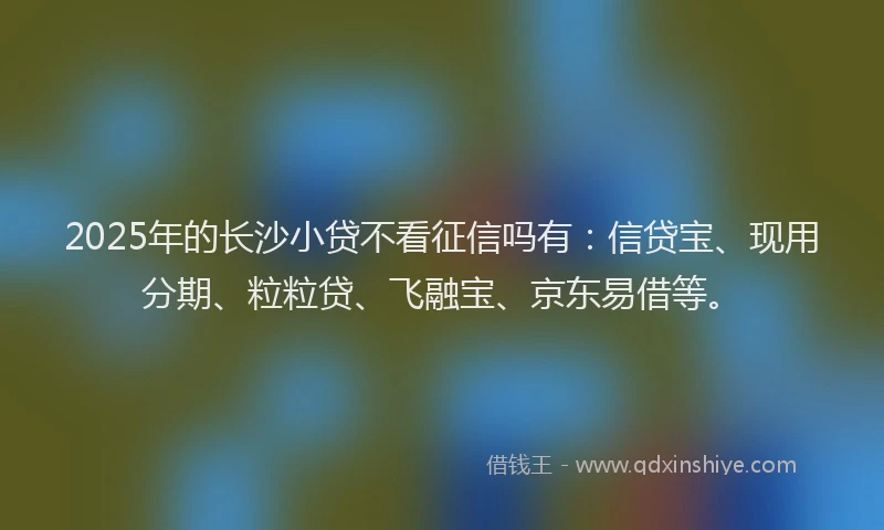 2025年的长沙小贷不看征信吗有：信贷宝、现用分期、粒粒贷、飞融宝、京东易借等。