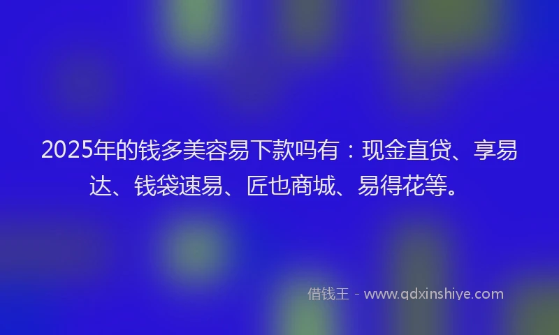 2025年的钱多美容易下款吗有：现金直贷、享易达、钱袋速易、匠也商城、易得花等。