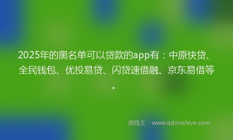 2025年的黑名单可以贷款的app有：中原快贷、全民钱包、优投易贷、闪贷速借融、京东易借等。