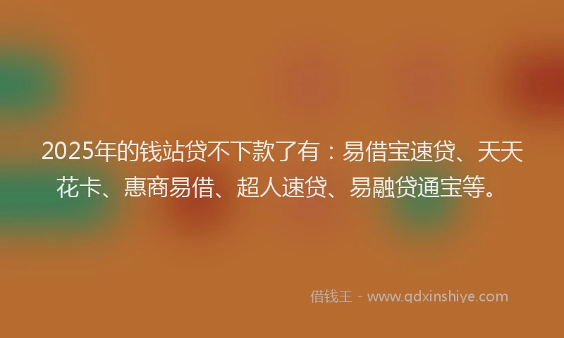 2025年的钱站贷不下款了有：易借宝速贷、天天花卡、惠商易借、超人速贷、易融贷通宝等。