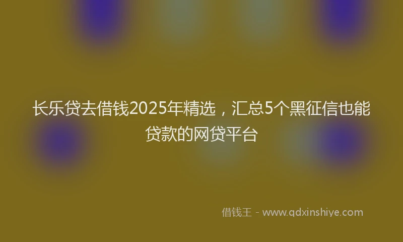长乐贷去借钱2025年精选，汇总5个黑征信也能贷款的网贷平台