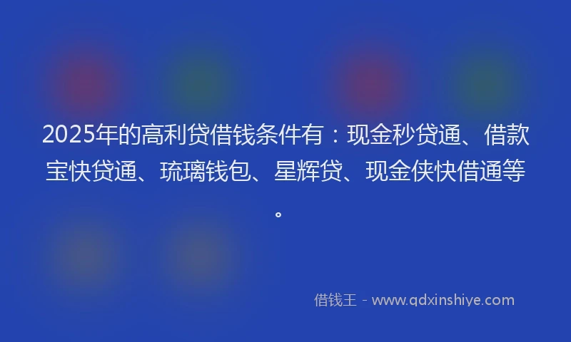 2025年的高利贷借钱条件有：现金秒贷通、借款宝快贷通、琉璃钱包、星辉贷、现金侠快借通等。