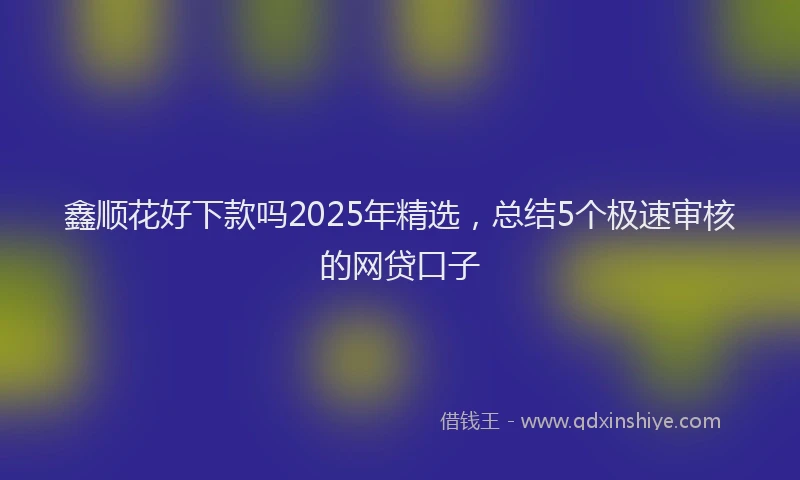 鑫顺花好下款吗2025年精选，总结5个极速审核的网贷口子