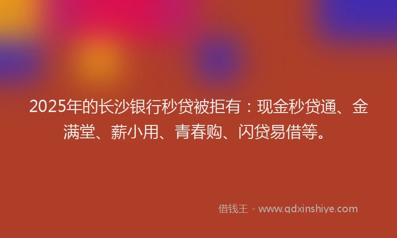 2025年的长沙银行秒贷被拒有：现金秒贷通、金满堂、薪小用、青春购、闪贷易借等。
