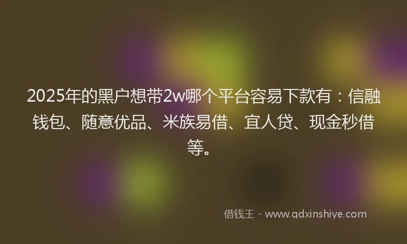 2025年的黑户想带2w哪个平台容易下款有：信融钱包、随意优品、米族易借、宜人贷、现金秒借等。