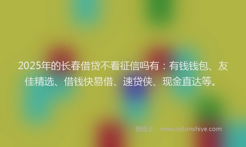 2025年的长春借贷不看征信吗有：有钱钱包、友佳精选、借钱快易借、速贷侠、现金直达等。