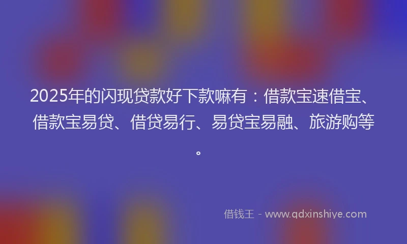 2025年的闪现贷款好下款嘛有：借款宝速借宝、借款宝易贷、借贷易行、易贷宝易融、旅游购等。
