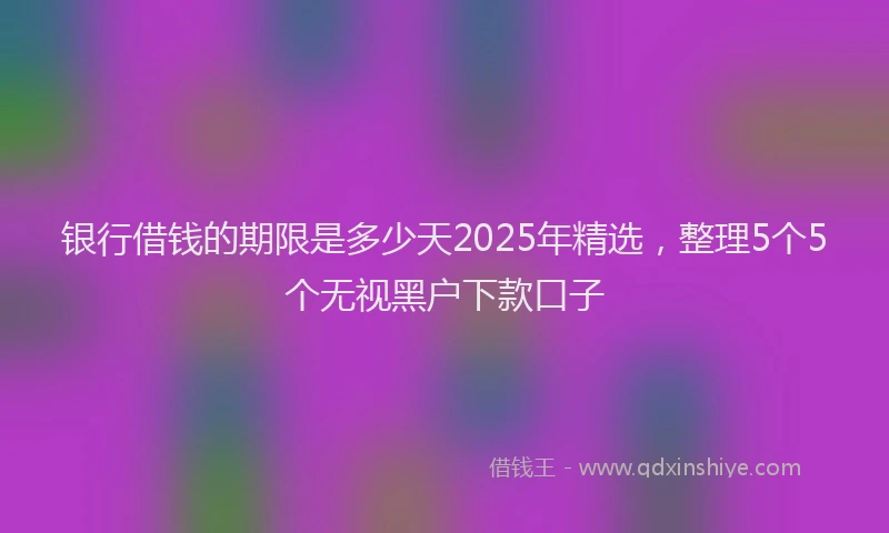银行借钱的期限是多少天2025年精选，整理5个5个无视黑户下款口子