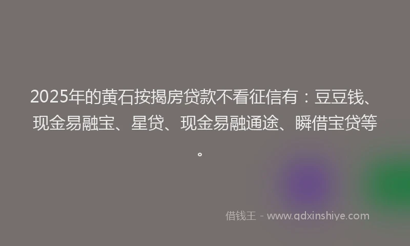 2025年的黄石按揭房贷款不看征信有：豆豆钱、现金易融宝、星贷、现金易融通途、瞬借宝贷等。