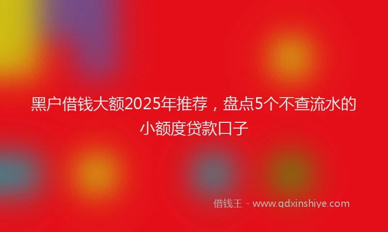 黑户借钱大额2025年推荐，盘点5个不查流水的小额度贷款口子