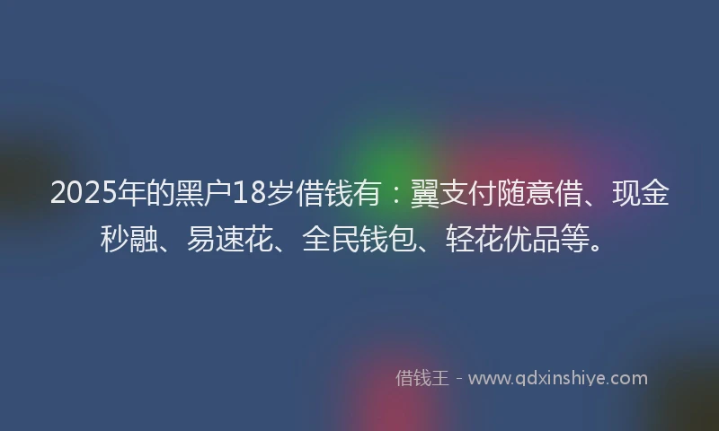 2025年的黑户18岁借钱有：翼支付随意借、现金秒融、易速花、全民钱包、轻花优品等。